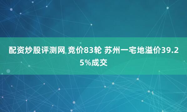 配资炒股评测网 竞价83轮 苏州一宅地溢价39.25%成交
