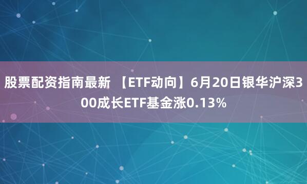 股票配资指南最新 【ETF动向】6月20日银华沪深300成长ETF基金涨0.13%