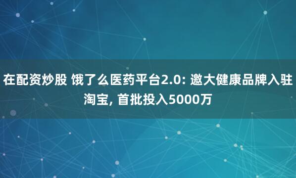 在配资炒股 饿了么医药平台2.0: 邀大健康品牌入驻淘宝, 首批投入5000万