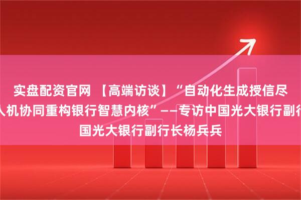 实盘配资官网 【高端访谈】“自动化生成授信尽调报告，人机协同重构银行智慧内核”——专访中国光大银行副行长杨兵兵