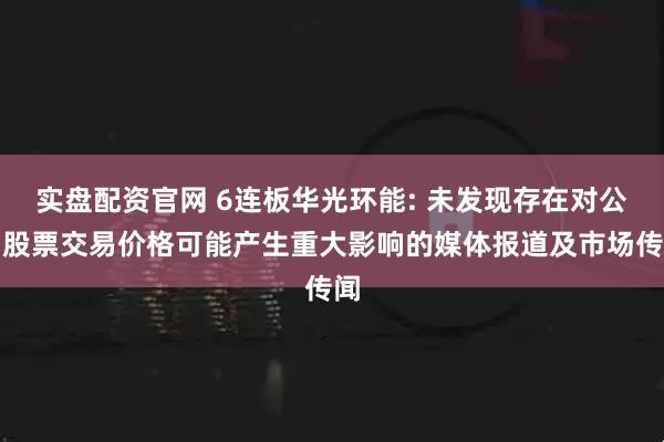 实盘配资官网 6连板华光环能: 未发现存在对公司股票交易价格可能产生重大影响的媒体报道及市场传闻