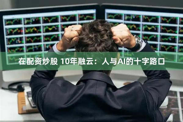 在配资炒股 10年融云：人与AI的十字路口
