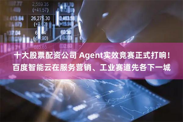 十大股票配资公司 Agent实效竞赛正式打响！百度智能云在服务营销、工业赛道先各下一城