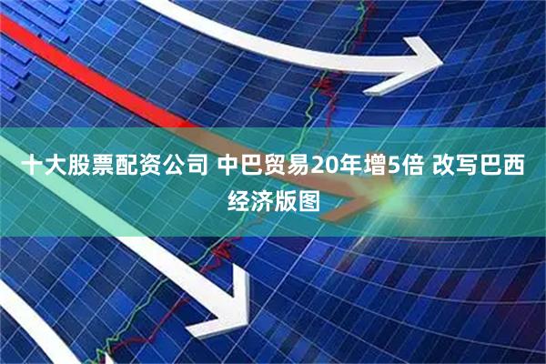 十大股票配资公司 中巴贸易20年增5倍 改写巴西经济版图