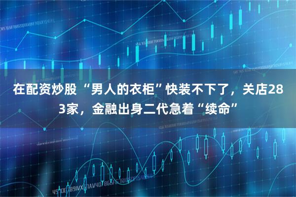 在配资炒股 “男人的衣柜”快装不下了，关店283家，金融出身二代急着“续命”