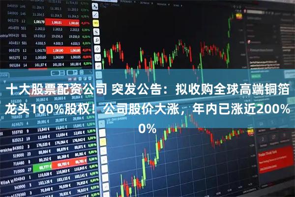 十大股票配资公司 突发公告：拟收购全球高端铜箔龙头100%股权！公司股价大涨，年内已涨近200%
