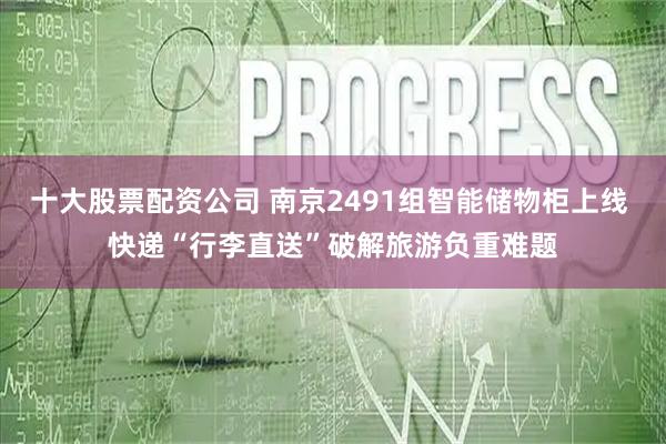 十大股票配资公司 南京2491组智能储物柜上线 快递“行李直送”破解旅游负重难题
