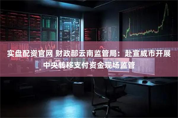 实盘配资官网 财政部云南监管局：赴宣威市开展中央转移支付资金现场监管