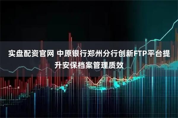 实盘配资官网 中原银行郑州分行创新FTP平台提升安保档案管理质效