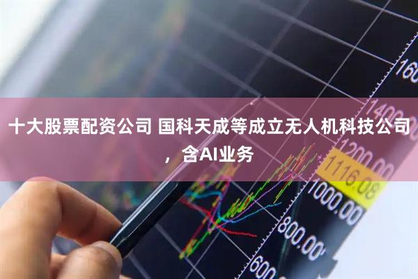 十大股票配资公司 国科天成等成立无人机科技公司，含AI业务
