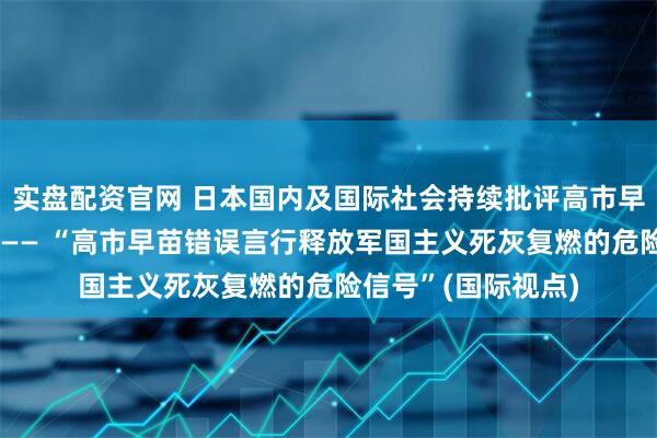 实盘配资官网 日本国内及国际社会持续批评高市早苗一系列错误言行—— “高市早苗错误言行释放军国主义死灰复燃的危险信号”(国际视点)