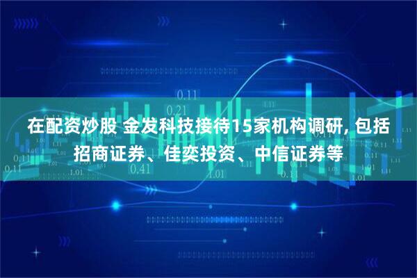 在配资炒股 金发科技接待15家机构调研, 包括招商证券、佳奕投资、中信证券等