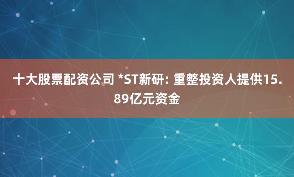 十大股票配资公司 *ST新研: 重整投资人提供15.89亿元资金