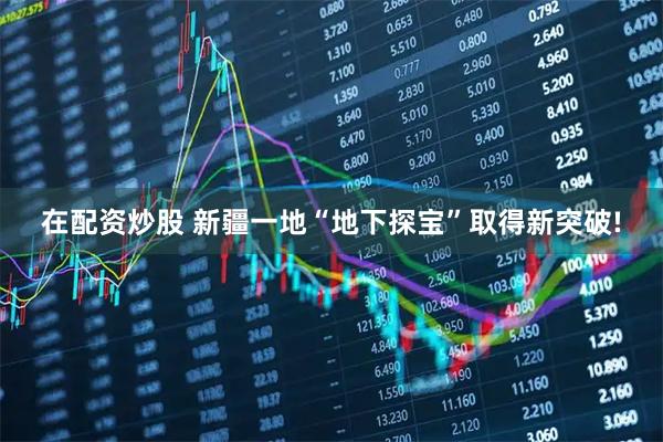 在配资炒股 新疆一地“地下探宝”取得新突破!
