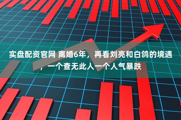 实盘配资官网 离婚6年，再看刘亮和白鸽的境遇，一个查无此人一个人气暴跌