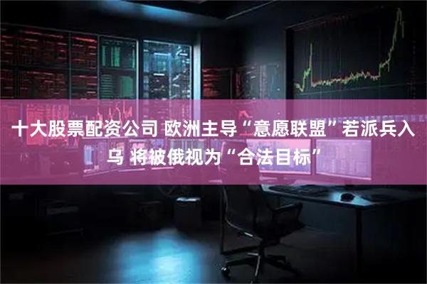 十大股票配资公司 欧洲主导“意愿联盟”若派兵入乌 将被俄视为“合法目标”