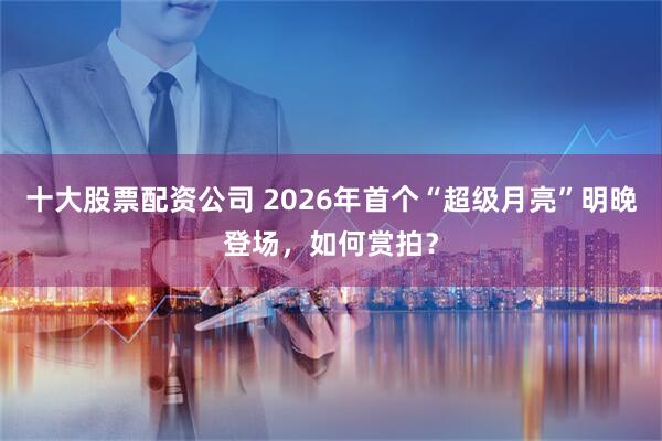 十大股票配资公司 2026年首个“超级月亮”明晚登场，如何赏拍？
