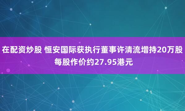 在配资炒股 恒安国际获执行董事许清流增持20万股 每股作价约27.95港元