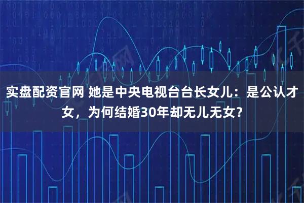 实盘配资官网 她是中央电视台台长女儿：是公认才女，为何结婚30年却无儿无女？