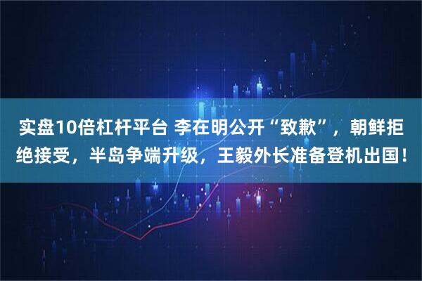 实盘10倍杠杆平台 李在明公开“致歉”，朝鲜拒绝接受，半岛争端升级，王毅外长准备登机出国！